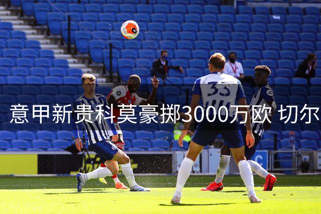 意甲新贵科莫豪掷3000万欧 切尔西铁闸查洛巴转会尘埃落定
