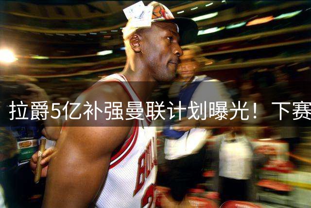 拉爵5亿补强曼联计划曝光！下赛季至少签四大强援，冲击150周年夺冠宏愿