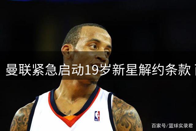曼联紧急启动19岁新星解约条款 西甲双雄争夺战白热化