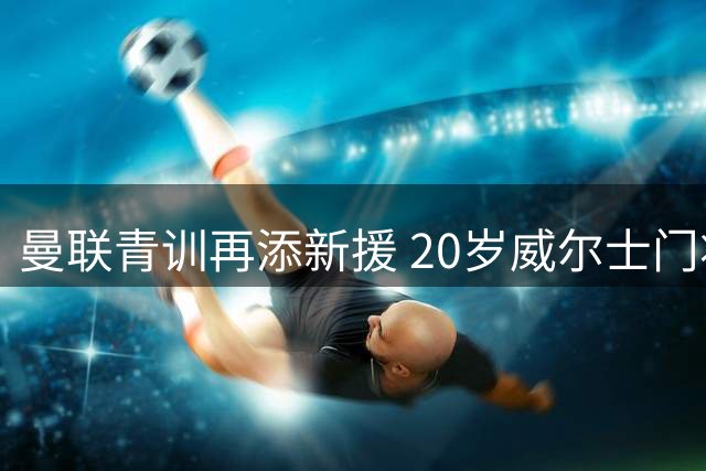 曼联青训再添新援 20岁威尔士门将加盟却难进一线队