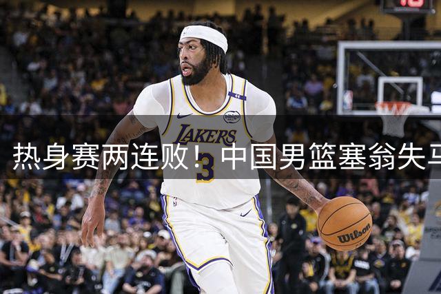 热身赛两连败！中国男篮塞翁失马，需整改三大短板+征召三大王牌