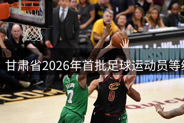 甘肃省2026年首批足球运动员等级评定名单出炉