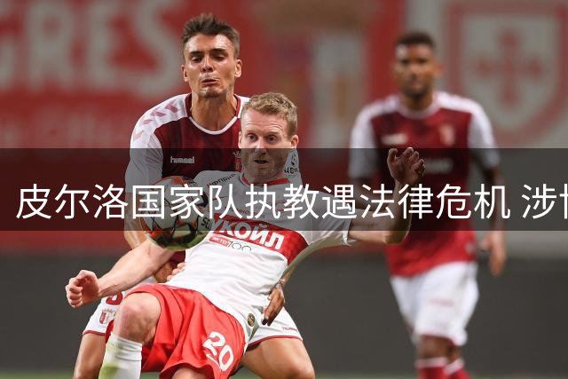 皮尔洛国家队执教遇法律危机 涉博彩代言或遭百万欧元重罚