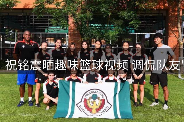 祝铭震晒趣味篮球视频 调侃队友"嘴强王者"式防守