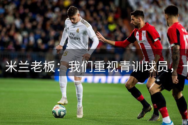 米兰老板：我们重视青训球员，卡马达科莫托是“米兰精神”的象征