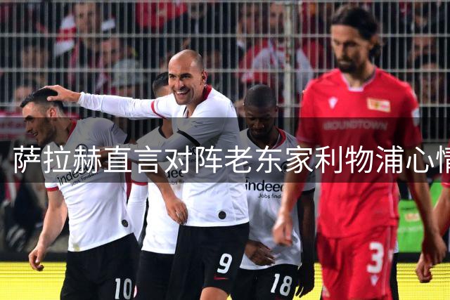 萨拉赫直言对阵老东家利物浦心情复杂，九年红军生涯刻骨铭心