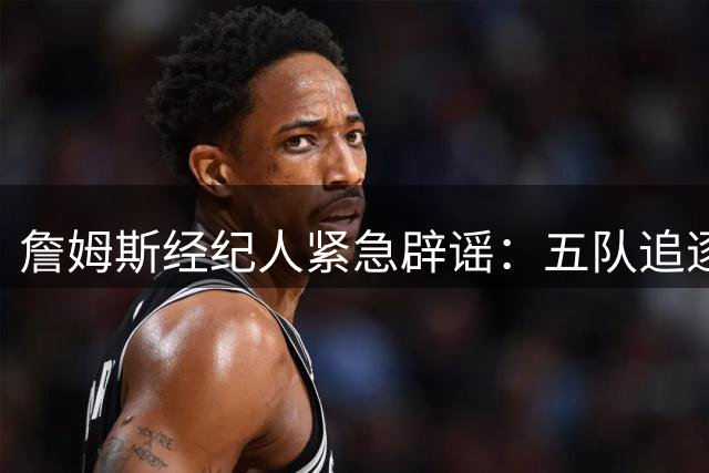 詹姆斯经纪人紧急辟谣：五队追逐传闻不实 湖人球星去向仍成谜