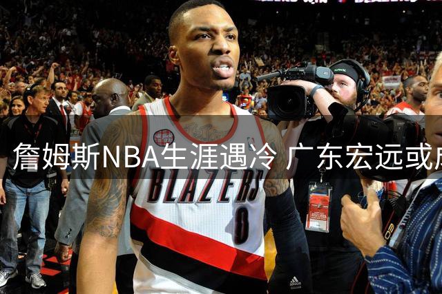 詹姆斯NBA生涯遇冷 广东宏远或成传奇球星下一站？