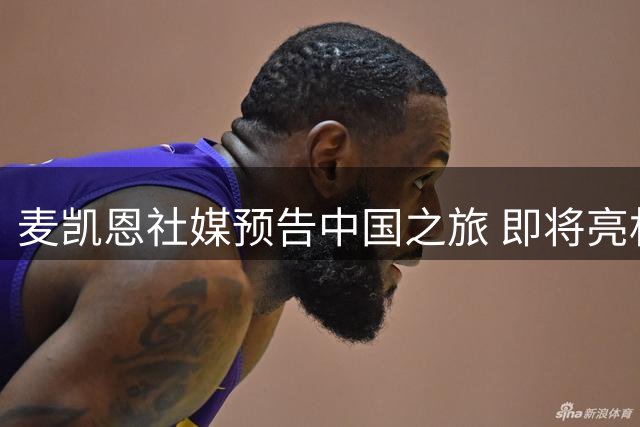 麦凯恩社媒预告中国之旅 即将亮相南京高校篮球赛