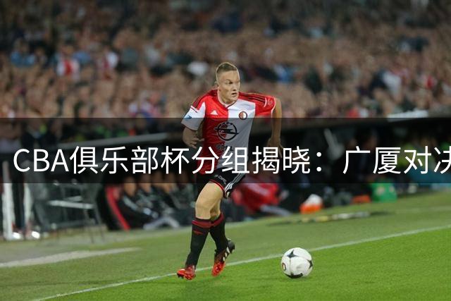 CBA俱乐部杯分组揭晓：广厦对决北京，粤鲁港同处死亡之组